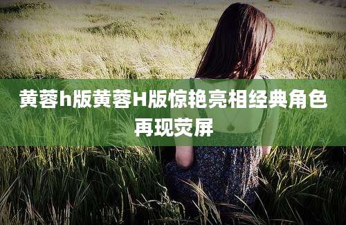 黄蓉h版黄蓉H版惊艳亮相经典角色再现荧屏