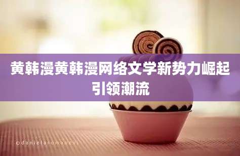 黄韩漫黄韩漫网络文学新势力崛起引领潮流