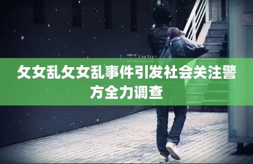 攵女乱攵女乱事件引发社会关注警方全力调查