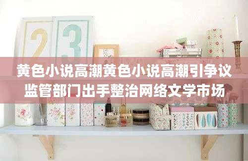 黄色小说高潮黄色小说高潮引争议监管部门出手整治网络文学市场