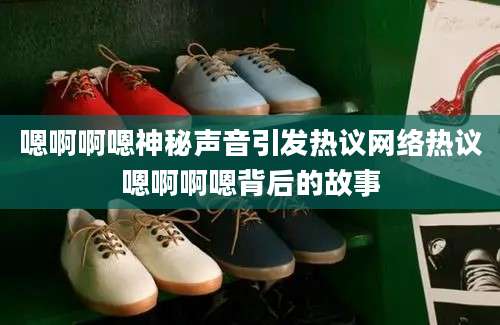 嗯啊啊嗯神秘声音引发热议网络热议嗯啊啊嗯背后的故事