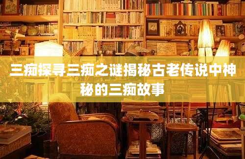 三痴探寻三痴之谜揭秘古老传说中神秘的三痴故事