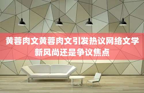 黄蓉肉文黄蓉肉文引发热议网络文学新风尚还是争议焦点