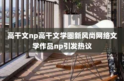 高干文np高干文学圈新风尚网络文学作品np引发热议
