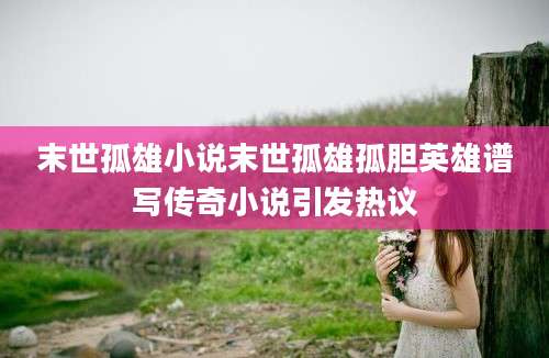 末世孤雄小说末世孤雄孤胆英雄谱写传奇小说引发热议