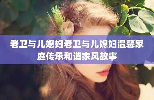 老卫与儿媳妇老卫与儿媳妇温馨家庭传承和谐家风故事