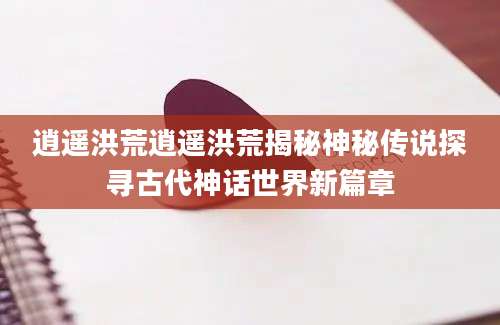 逍遥洪荒逍遥洪荒揭秘神秘传说探寻古代神话世界新篇章