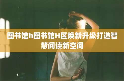 图书馆h图书馆H区焕新升级打造智慧阅读新空间
