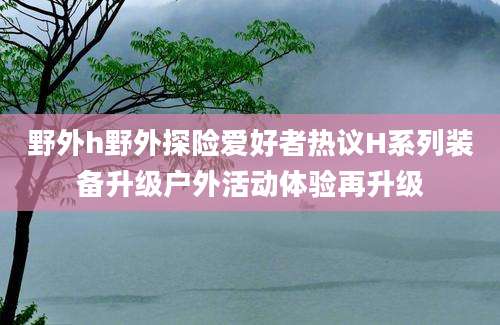 野外h野外探险爱好者热议H系列装备升级户外活动体验再升级