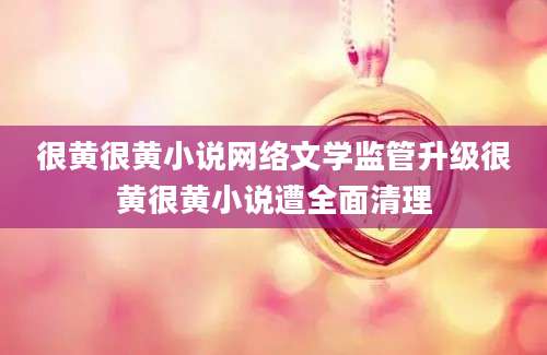 很黄很黄小说网络文学监管升级很黄很黄小说遭全面清理