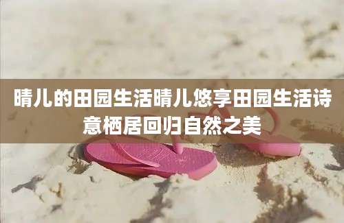 晴儿的田园生活晴儿悠享田园生活诗意栖居回归自然之美