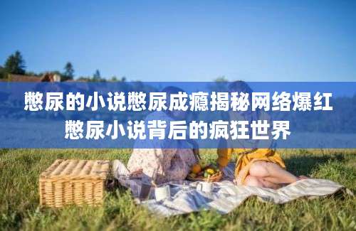 憋尿的小说憋尿成瘾揭秘网络爆红憋尿小说背后的疯狂世界