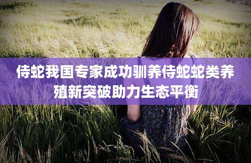 侍蛇我国专家成功驯养侍蛇蛇类养殖新突破助力生态平衡