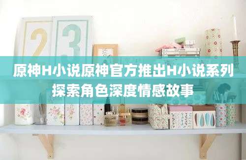 原神H小说原神官方推出H小说系列探索角色深度情感故事