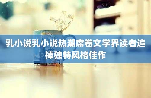 乳小说乳小说热潮席卷文学界读者追捧独特风格佳作