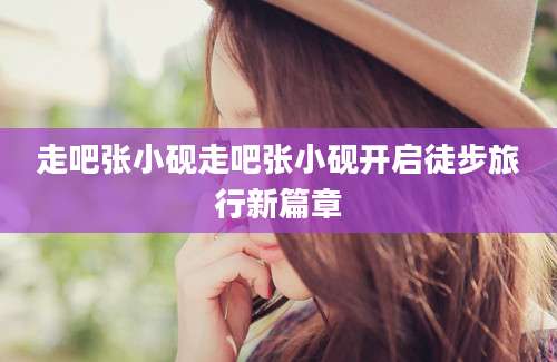 走吧张小砚走吧张小砚开启徒步旅行新篇章