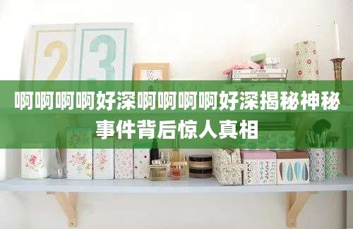 啊啊啊啊好深啊啊啊啊好深揭秘神秘事件背后惊人真相