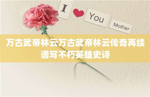 万古武帝林云万古武帝林云传奇再续谱写不朽英雄史诗