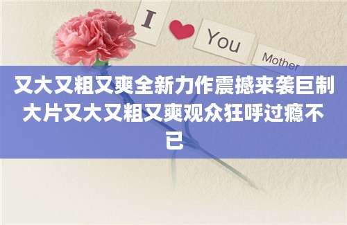 又大又粗又爽全新力作震撼来袭巨制大片又大又粗又爽观众狂呼过瘾不已