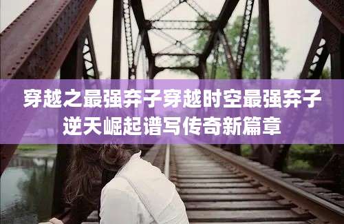 穿越之最强弃子穿越时空最强弃子逆天崛起谱写传奇新篇章