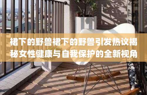 裙下的野兽裙下的野兽引发热议揭秘女性健康与自我保护的全新视角