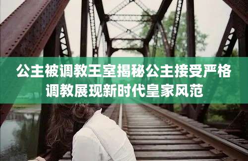 公主被调教王室揭秘公主接受严格调教展现新时代皇家风范