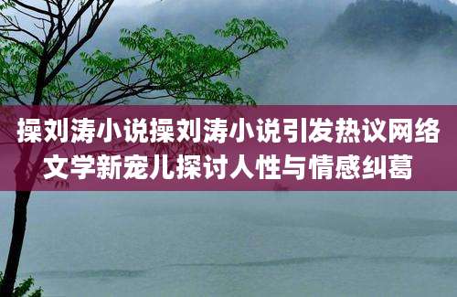 操刘涛小说操刘涛小说引发热议网络文学新宠儿探讨人性与情感纠葛