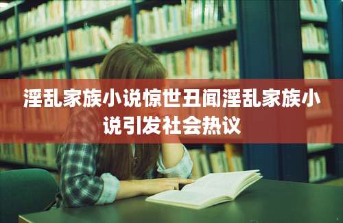 淫乱家族小说惊世丑闻淫乱家族小说引发社会热议