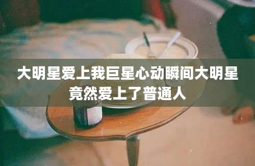 大明星爱上我巨星心动瞬间大明星竟然爱上了普通人