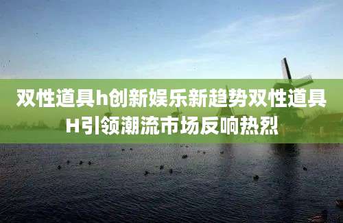 双性道具h创新娱乐新趋势双性道具H引领潮流市场反响热烈