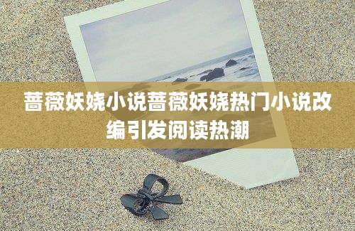蔷薇妖娆小说蔷薇妖娆热门小说改编引发阅读热潮