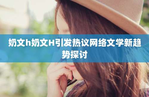 奶文h奶文H引发热议网络文学新趋势探讨