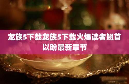 龙族5下载龙族5下载火爆读者翘首以盼最新章节