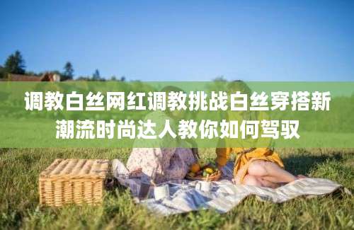 调教白丝网红调教挑战白丝穿搭新潮流时尚达人教你如何驾驭