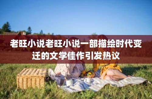 老旺小说老旺小说一部描绘时代变迁的文学佳作引发热议