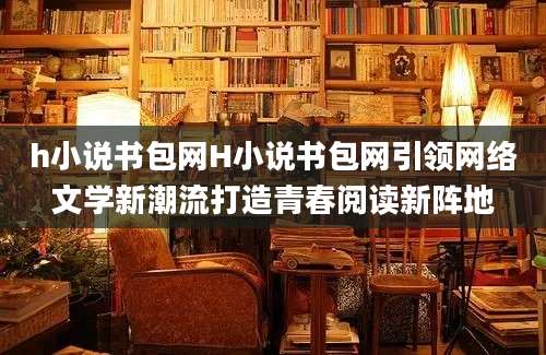 h小说书包网H小说书包网引领网络文学新潮流打造青春阅读新阵地