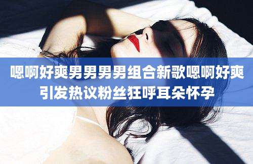 嗯啊好爽男男男男组合新歌嗯啊好爽引发热议粉丝狂呼耳朵怀孕
