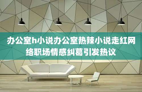办公室h小说办公室热辣小说走红网络职场情感纠葛引发热议
