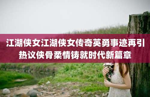 江湖侠女江湖侠女传奇英勇事迹再引热议侠骨柔情铸就时代新篇章