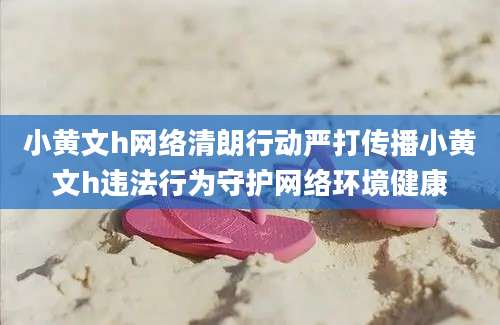 小黄文h网络清朗行动严打传播小黄文h违法行为守护网络环境健康