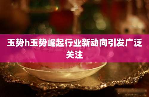 玉势h玉势崛起行业新动向引发广泛关注