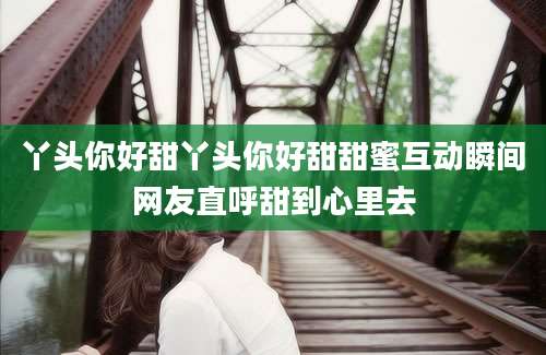 丫头你好甜丫头你好甜甜蜜互动瞬间网友直呼甜到心里去