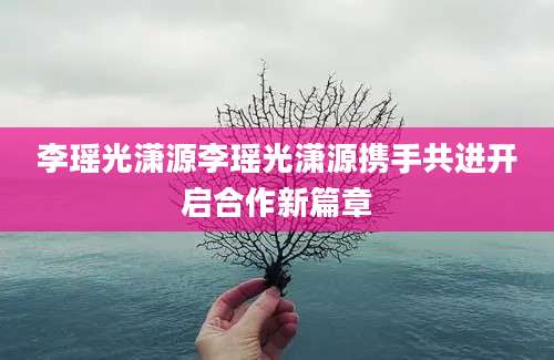 李瑶光潇源李瑶光潇源携手共进开启合作新篇章