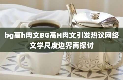 bg高h肉文BG高H肉文引发热议网络文学尺度边界再探讨
