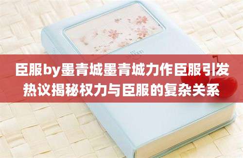 臣服by墨青城墨青城力作臣服引发热议揭秘权力与臣服的复杂关系
