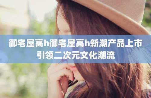 御宅屋高h御宅屋高h新潮产品上市引领二次元文化潮流