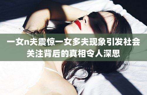 一女n夫震惊一女多夫现象引发社会关注背后的真相令人深思
