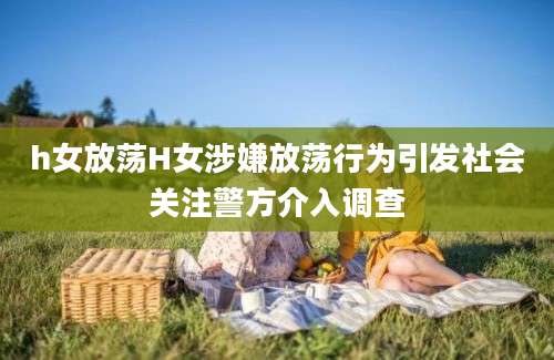 h女放荡H女涉嫌放荡行为引发社会关注警方介入调查