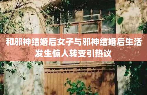 和邪神结婚后女子与邪神结婚后生活发生惊人转变引热议