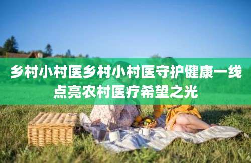 乡村小村医乡村小村医守护健康一线点亮农村医疗希望之光
